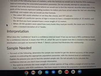 **Confidence Interval Estimation for Population Parameters**

For each of the following types of statistics, write the formula we would use to find the 95% confidence interval estimating the associated population parameter. Do not actually attempt to calculate the interval! Just write what formula (in letters) we would use to find the interval, describe what each of the parts of the formula represent (adding numbers for letters you have actual values for, but not calculating anything), and explain why we would use that formula.

- You asked 300 adults whether or not they like cheese, and 197 said yes.
- The length of a particular species of tiger is known to have a standard deviation of 0.31 meters, and the 60 that you have sampled have a mean length of 3.2 meters.
- When 20 5th-graders were asked how many books they read per month, the mean was 14.3 books, with a standard deviation of 2.7 books.

**Interpretation**

What does the "confidence" level in a confidence interval mean? If we say we have a 90% confidence level for a confidence interval, it means that 90% of...what? Be sure to explain how this is related to the sampling distribution concepts we learned in Week 7. Sketch a picture that illustrates this relationship.

**Sample Needed**

For each of the following, determine the sample size needed to get the desired accuracy of the sample statistic in estimating the appropriate population parameter, with the desired level of confidence. Explain the process you use to find the needed sample size. Do not actually try to calculate the confidence interval, you don’t have enough information.

- You want to estimate the mean weight of a certain species of frog, within a margin of error no more than 0.7 grams, with 95% confidence. You have reason to believe the population standard deviation is known.