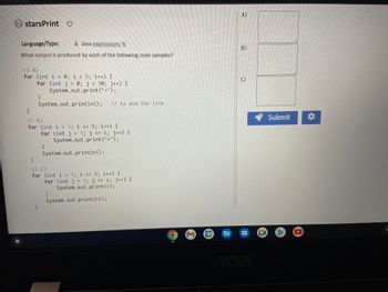 **Task: Determine the Output of Java Code Samples**

**Language/Type:** Java

**Objective:** What output is produced by each of the following code samples?

---

**Code Sample A:**

```java
for (int i = 0; i < 5; i++) {
    for (int j = 0; j < 10; j++) {
        System.out.print("*");
    }
    System.out.println(); // to end the line
}
```

**Code Sample B:**

```java
for (int i = 1; i <= 5; i++) {
    for (int j = 1; j <= i; j++) {
        System.out.print("*");
    }
    System.out.println();
}
```

**Code Sample C:**

```java
for (int i = 1; i <= 5; i++) {
    for (int j = 1; j <= i; j++) {
        System.out.print(i);
    }
    System.out.println();
}
```

**Output Boxes:**

- **A)** [Empty Box]
- **B)** [Empty Box]
- **C)** [Empty Box]

**Action Buttons:**

- **Submit**
- **Settings (Gear Icon)**

**Instructions:**

Determine the output for each code block and enter the result in the corresponding output box (A, B, or C). After analyzing and filling in the outputs, click on the "Submit" button to check your results.