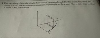 4. Find the volume of the solid with its base equal to the region bounded by the z-axis, the y-axis, and the
2
curve y =9-x², and with square cross-sections perpendicular to the y-axis. (One of these cross sections
is shown in the picture below.)
X