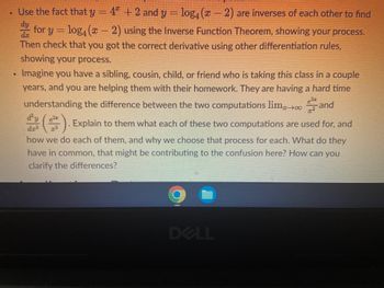 Use the fact that y - 4ª + 2 and
y = log, (z − 2) ar
4ª + 2 and y = log₁ (x − 2) are inverses of each other to find
dy
for y = log, (x − 2) using the Inverse Function Theorem, showing your process.
Then check that you got the correct derivative using other differentiation rules,
showing your process.
Imagine you have a sibling, cousin, child, or friend who is taking this class in a couple
years, and you are helping them with their homework. They are having a hard time
understanding the difference between the two computations limand
$($) Explain to them what each of these two computations are used for, and
how we do each of them, and why we choose that process for each. What do they
have in common, that might be contributing to the confusion here? How can you
clarify the differences?
C
DELL