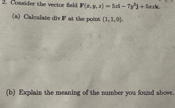 2. Consider the vector field F(x, y, z) = 5zi - 7y3j+5xzk.
(a) Calculate div F at the point (1,1,0).
(b) Explain the meaning of the number you found above.