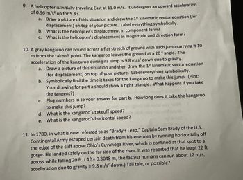 Certainly! Here is the transcription of the text suitable for an educational website, with explanations where necessary:

---

### Physics Problems and Exercises

#### Problem 9
A helicopter is initially traveling East at 11.0 m/s. It undergoes an upward acceleration of 0.96 m/s² for 5.3 seconds.

a. Draw a picture of this situation and draw the 1st kinematic vector equation (for displacement) on top of your picture. Label everything symbolically.

b. What is the helicopter’s displacement in component form?

c. What is the helicopter’s displacement in magnitude and direction form?

#### Problem 10
A gray kangaroo can bound across a flat stretch of ground with each jump carrying it 10 meters from the takeoff point. The kangaroo leaves the ground at a 20° angle. The acceleration of the kangaroo during its jump is 9.8 m/s² down due to gravity.

a. Draw a picture of this situation and then draw the 1st kinematic vector equation (for displacement) on top of your picture. Label everything symbolically.

b. Symbolically find the time it takes for the kangaroo to make this jump. (Hint: Your drawing for part a should show a right triangle. What happens if you take the tangent?)

c. Plug numbers into your answer for part b. How long does it take the kangaroo to make this jump?

d. What is the kangaroo’s takeoff speed?

e. What is the kangaroo’s horizontal speed?

#### Problem 11
In 1780, in what is now referred to as “Brady’s Leap,” Captain Sam Brady of the U.S. Continental Army escaped certain death from his enemies by running horizontally off the edge of the cliff above Ohio’s Cuyahoga River, which is confined at that spot to a gorge. He landed safely on the far side of the river. It was reported that he leapt 22 feet across while falling 20 ft. (1 ft = 0.3048 m). The fastest humans can run about 12 m/s, acceleration due to gravity = 9.8 m/s² down.) Tall tale, or possible?

---

### Explanation of Concepts

**1. Kinematic Vector Equations:** These are mathematical expressions used to describe motion. They are useful in predicting the future position of an object moving under constant acceleration.

**2. Component Form:** This is a way