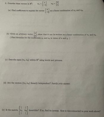 3. Consider these vectors in R²:
V₁ =
-[4]
(a) Find coefficients to express the vector
3
V2
- H
3
as a linear combination of v₁ and v2.
(b) Given an arbitrary vector
T
[3]
show that it can be written as a linear combination of v₁ and v2.
(Find formulas for the coefficients a and az in terms of x and
20
y.)
(c) Describe span {V1, V2} within R2 using words and pictures.
(d) Are the vectors (V1, V2} linearly independent? Justify your answer.
(e) Is the matrix V1 V2 invertible? If so, find its inverse. How is this connected to your work above?
Vi