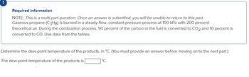 Required information
NOTE: This is a multi-part question. Once an answer is submitted, you will be unable to return to this part.
Gaseous propane (C3Hg) is burned in a steady-flow, constant-pressure process at 100 kPa with 200 percent
theoretical air. During the combustion process, 90 percent of the carbon in the fuel is converted to CO2 and 10 percent is
converted to CO. Use data from the tables.
Determine the dew-point temperature of the products, in °C. (You must provide an answer before moving on to the next part.)
The dew-point temperature of the products is
°C.