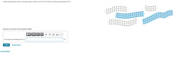 A blend of polyethylene and PVC (see figure below) contains 30 wt % PVC. What is the molecular percentage of PVC?
Express your answer to three significant digits.
The molecular percentage of PVC is
Submit Request Answer
rovide Feedback
AZф | It vec 3
БАНК
?
%.
II
-С-С-С
Н Н Н
ннннНННН
-с-с-с-с-с-с-с-...
TLIMIT
НННННН Н
с
T
H
Η Η Η Η Η Η Η Η Η Η Η Η Η Η
-Т.Т
... -с-с-с-
............
HCHнанананана
ннннннн Н
Lecce
-с-с-с-с-с
Т...
-С-: 1
Г
НННННННННННН Н
H
Н
LC-
IH
НННННН
H
I
с-с-с-
с боб с
..... Н
HHHHHH
ДЕРЕД
С-с-с-с-с-
ITTI
ННННН
H
****
HHHH
Т
1
H
HT
The
J
-C-l
Г
-с-с----
-С-С-
C-
JJJ
Н
нн
н"
-С-
LC
.
с ..
HOHGHg Ha
на на
н н
H ТТ
HT
H H I.C-
ст
---`
ICI
I Н
-С-С-...
..
H C