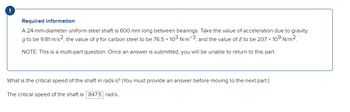 !
Required information
A 24-mm-diameter uniform steel shaft is 600 mm long between bearings. Take the value of acceleration due to gravity
g to be 9.81 m/s2, the value of y for carbon steel to be 76.5 × 103 N-m-3, and the value of Eto be 207 x 10⁹ N/m².
NOTE: This is a multi-part question. Once an answer is submitted, you will be unable to return to this part.
What is the critical speed of the shaft in rads/s? (You must provide an answer before moving to the next part.)
The critical speed of the shaft is 847.5 rad/s.