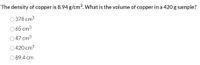 The density of copper is 8.94 g/cm3. What is the volume of copper in a 420 g sample?
O 378 cm3
0 65 cm3
47 cm3
420 cm3
089.4 cm
