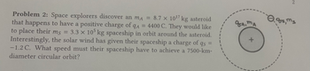 Problem 2: Space explorers discover an mA = 8.7 x 10¹7 kg asteroid
that happens to have a positive charge of qA = 4400 C. They would like
to place their ms = 3.3 x 105 kg spaceship in orbit around the asteroid.
Interestingly, the solar wind has given their spaceship a charge of qs
-1.2 C. What speed must their spaceship have to achieve a 7500-km-
diameter circular orbit?
qA, MA
+
2
0.gs, Ms