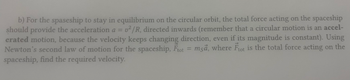 b) For the spaseship to stay in equilibrium on the circular orbit, the total force acting on the spaceship
should provide the acceleration a v²/R, directed inwards (remember that a circular motion is an accel-
erated motion, because the velocity keeps changing direction, even if its magnitude is constant). Using
Newton's second law of motion for the spaceship, Ftot = msa, where Ftot is the total force acting on the
spaceship, find the required velocity.