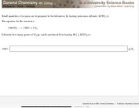 General Chemistry 4th Edition
McQuarrie • Rock • Gallogly
dUniversity Science Books
presented by Macmillan Learning
Small quantities of oxygen can be prepared in the laboratory by heating potassium chlorate, KCIO,(s).
The equation for the reaction is
2 KCIO3
2 KCI + 3 02
>
Calculate how many grams of O,(g) can be produced from heating 80.2 g KCIO, (s).
g O2
mass:
Question Source: MRG - General Chemistry | Publisher: University Science E
contact us
help
