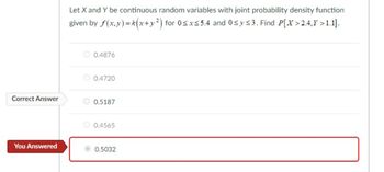 Correct Answer
You Answered
Let X and Y be continuous random variables with joint probability density function
given by f(x,y)=k(x+y²) for 0≤x≤ 5.4 and 0≤ y ≤3. Find P[X>2.4,Y >1.1].
0.4876
0.4720
0.5187
O 0.4565
0.5032