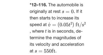 *12-116. The automobile is
originally at rest s = 0. If it
then starts to increase its
speed at v = (0.05t²) ft/s²
, where t is in seconds, de-
termine the magnitudes of
its velocity and acceleration
at s = 550ft.