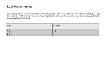 Ruby Programming:
You are roaming in a random city and you have lost. You see a sign board and where that is return is that you can go
to X and Y street if 1 <= Y - X <= K, where K is a value that is written on the board. You have to reach to your hotel in
such a way that it is minimal.
Input
31
251
Output
10