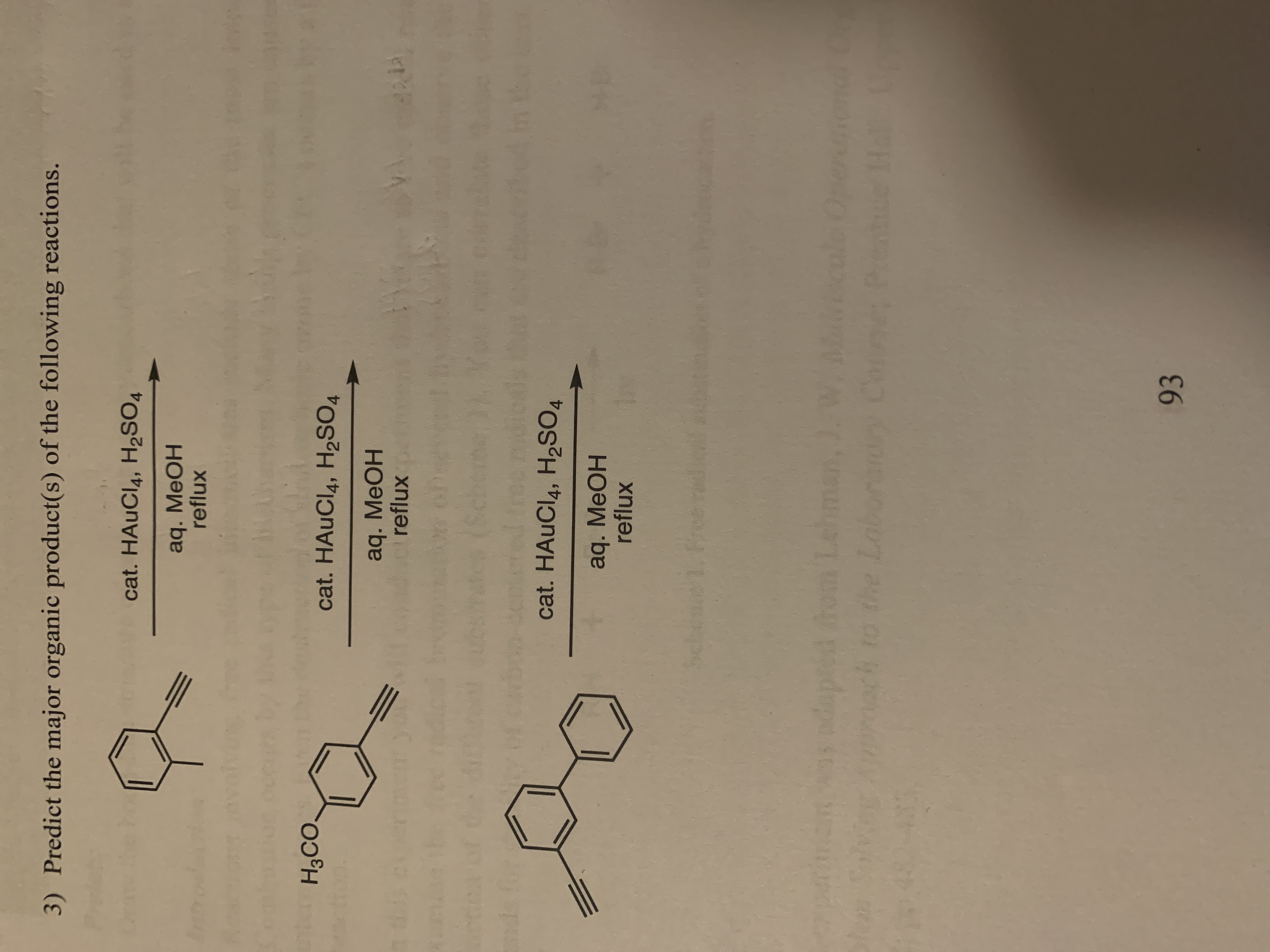 **Exercise 3: Predict the major organic product(s) of the following reactions.**

1. **Reaction Scheme:**

   - **Reactant:** Phenylacetylene (a benzene ring attached to a terminal alkyne)
   - **Conditions:** Catalytic HAuCl₄, H₂SO₄ followed by aqueous MeOH and reflux
   
2. **Reaction Scheme:**

   - **Reactant:** Methoxyphenylacetylene (a benzene ring with a methoxy group and a terminal alkyne)
   - **Conditions:** Catalytic HAuCl₄, H₂SO₄ followed by aqueous MeOH and reflux

3. **Reaction Scheme:**

   - **Reactant:** Diallylbenzene (a benzene ring attached to two propene groups)
   - **Conditions:** Catalytic HAuCl₄, H₂SO₄ followed by aqueous MeOH and reflux

---

**Explanation:**

Each reaction involves a substrate containing an alkyne or alkene group, treated with a catalyst (HAuCl₄) and sulfuric acid in methanol under reflux conditions. The purpose is typically to predict the major organic product(s) after the reaction.

In reactions involving alkynes or alkenes under acidic conditions with gold catalysts, the mechanism often involves electrophilic addition, potentially leading to processes like hydroalkoxylation, hydration, or etherification, resulting in different major products depending on the substituents and specific conditions.