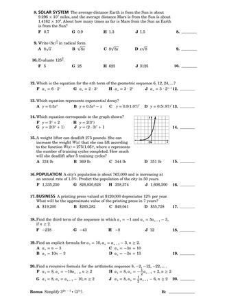 8. SOLAR SYSTEM The average distance Earth is from the Sun is about
9.296 × 107 miles, and the average distance Mars is from the Sun is about
1.4162 × 108. About how many times as far is Mars from the Sun as Earth
is from the Sun?
F 0.7
1
G 0.9
9. Write (8x) in radical form.
A 8√√√x
10. Evaluate 125.
F 5
H 1.3
J 1.5
8.
B √8x
C 8√8x
D x√8
9.
G 25
H 625
J 3125
10.
12. Which is the equation for the nth term of the geometric sequence 6, 12, 24, ...?
Fan = 6.2"
Gan
=
= 2.3n
Han
3.2n
=
13. Which equation represents exponential decay?
=
Ja 3.2"-112.
A y = 0.5x³
B y = 0.5x²
-
х C y = 0.5(1.07) * D y = 0.5(.87)* 13.
YA
x
=
14.
14. Which equation corresponds to the graph shown?
Fy=3x+2
Gy=2(3 + 1)
H y = 2(3x)
Jy (2 3) +1
15. A weight lifter can deadlift 275 pounds. She can
increase the weight W(x) that she can lift according
to the function W(x) = 275(1.05)*, where x represents
the number of training cycles completed. How much
will she deadlift after 5 training cycles?
A 334 lb
B 369 lb
Ο
X
C 344 lb
D 351 lb
15.
16. POPULATION A city's population is about 763,000 and is increasing at
an annual rate of 1.5%. Predict the population of the city in 50 years.
F 1,335,250
G 826,830,628 H 358,374
J 1,606,300
16.
17. BUSINESS A printing press valued at $120,000 depreciates 12% per year.
What will be the approximate value of the printing press in 7 years?
A $19,200
B $265,282
C $49,041
D $55,728
17.
-1 and an
=
J 12
18. Find the third term of the sequence in which
if n ≥ 2.
G -43
аз
H -8
=
5α-1-3,
n-
18.
F-218
19. Find an explicit formula for a₁ = 10, a₁ = a -13, n ≥ 2.
an
A an
= n
-
Ban
=
10n
―
3
3
Can = −3n+ 10
Dan
= −3n+13
20. Find a recursive formula for the arithmetic sequence 8, -2, -12, -22, ... .
Fa₁ = 8, a₁ = -10a-1, n ≥ 2
1
an
Ga₁ = 8, an = an-1 - 10, n ≥ 2
'n
H α₁ = 8, a₁ = + 2, n ≥ 2
αι
an
2n-1
-
J a₁ = 8, an = 1½ ½ an - 1 − 6, n ≥ 2
Bonus Simplify 32n-1. (35n).
B:
19.
20.