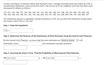 A mayor running for re-election claims that during his term, average municipal taxes have fallen by $150. A
conscientious statistician wants to test this claim. She surveys 42 of her neighbors and finds that their taxes
decreased (in dollars) as follows:
137, 211, 147, 146, 113, 126, 165, 165, 191, 133, 156, 181, 160, 213, 158, 159, 251, 202, 176, 239, 134,
126, 156, 128, 165, 150, 123, 192, 134, 166, 225, 153, 121, 150, 163, 228, 209, 109, 191, 165, 202, 157
The statistician assumes a population standard deviation of $35. Do you think the statistician should reject
the mayor's claim? Why or why not?
Step 1: State the hypothesis.
? ♥
Step 2: Determine the Features of the Distribution of Point Estimates Using the Central Limit Theorem.
By the Central Limit Theorem, we know that the point estimates are [Select an answer
distribution mean
with
and distribution standard deviation
Step 3: Assuming the Claim is True, Find the Probability of Obtaining the Point Estimate.
P(??
P(? ✓
? ♥