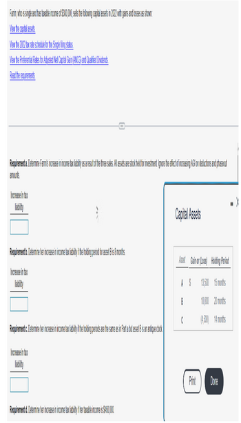 Farmin, who is single and has taxable income of $380,00, ell the ollowing capital asets in 2012 with gains and losses as shown:
View the capital assets
View the 202 tax rate schedule for the Single filing status.
View the Preferential Rates for Adjusted Net Capital Gain (ANCG) and Qualified Dividends
Read the requirements
Requirement a. Determine Farins increase in income tax facilit as a result of the true sales. llassets are stockhold for investimento ignore the efectof increasing AGC on deductions and phaseout
amounts
Increase in tax
|||
Requirement b. Determine her increase in income tax ab it if he holding period for a set Bis 8 months
Increase in tax
Requirement c. Determine her increase in income tax labiliy if the holding periods are the same as in part a but asset B is an antique clock
Increase in tax
Requirement d. Determine her increase in income tax li biti i te ta ble income is $450,000
Capital Assets
Asset Gainor (Loss) Holding Period
13,500 15 months
10,000 20 months
(4.500) 14 months
AS
B
C
Print Dore
X