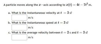 A particle moves along the x-axis according to r(t) = 4t - 7t² m.
a. What is the instantaneous velocity at t
3 s?
m/s
b. What is the instantaneous speed at t = 3 s?
m/s
c. What is the average velocity between t = 2 s and t = 3 s?
m/s