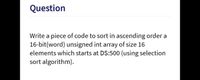 Question
Write a piece of code to sort in ascending order a
16-bit(word) unsigned int array of size 16
elements which starts at DS:500 (using selection
sort algorithm).
