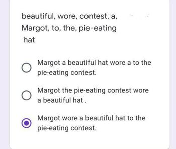 beautiful, wore, contest, a,
Margot, to, the, pie-eating
hat
Margot a beautiful hat wore a to the
pie-eating contest.
Margot the pie-eating contest wore
a beautiful hat.
Margot wore a beautiful hat to the
pie-eating contest.