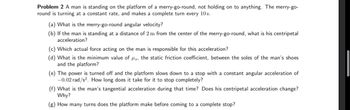 Problem 2 A man is standing on the platform of a merry-go-round, not holding on to anything. The merry-go-
round is turning at a constant rate, and makes a complete turn every 10s.
(a) What is the merry-go-round angular velocity?
(b) If the man is standing at a distance of 2 m from the center of the merry-go-round, what is his centripetal
acceleration?
(c) Which actual force acting on the man is responsible for this acceleration?
(d) What is the minimum value of us, the static friction coefficient, between the soles of the man's shoes
and the platform?
(e) The power is turned off and the platform slows down to a stop with a constant angular acceleration of
-0.02 rad/s². How long does it take for it to stop completely?
(f) What is the man's tangential acceleration during that time? Does his centripetal acceleration change?
Why?
(g) How many turns does the platform make before coming to a complete stop?