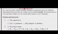 QI/ A gas in a piston-cylinder assembly undergoes an expansion process for which the
relationship between pressure and volume is given by pVn=constant. The initial pressure is
3 bar, the initial volume is 0.1 m3, and the final volume is 0.2 m3. Determine
Solution and discussion:
1.
1. The expansion is
a. Fast b. graduated c. fully damped d. adiabatic.
2.
2. The energy means:
a. Em – Eout = 0 b. H, = H2 c. Q12 = AU12 d. AĖ12 # 0
