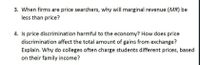 3. When firms are price searchers, why will marginal revenue (MR) be
less than price?
4. Is price discrimination harmful to the economy? How does price
discrimination affect the total amount of gains from exchange?
Explain. Why do colleges often charge students different prices, based
on their family income?
