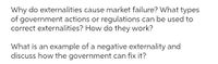 Why do externalities cause market failure? What types
of government actions or regulations can be used to
correct externalities? How do they work?
What is an example of a negative externality and
discuss how the government can fix it?
