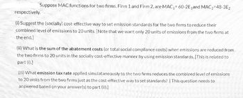 Suppose MAC functions for two firms, Firm 1 and Firm 2, are MAC₁= 60-2E₁and MAC₂-48-3E2
respectively.
(i) Suggest the (socially) cost-effective way to set emission standards for the two firms to reduce their
combined level of emissions to 20 units. [Note that we want only 20 units of emissions from the two firms at
the end.]
(ii) What is the sum of the abatement costs (or total social compliance costs) when emissions are reduced from
the two firms to 20 units in the socially cost-effective manner by using emission standards. [This is related to
part (i).]
(iii) What emission tax rate applied simulataneously to the two firms reduces the combined level of emissions
to 20 units from the two firms just as the cost-effective way to set standards? [This question needs to
answered based on your answer(s) to part (ii).]