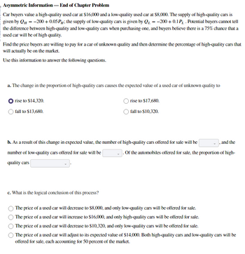 Asymmetric Information - End of Chapter Problem
Car buyers value a high-quality used car at $16,000 and a low-quality used car at $8,000. The supply of high-quality cars is
given by QH = -200+ 0.05 P; the supply of low-quality cars is given by Q₁ = -200+ 0.1 P₁ . Potential buyers cannot tell
Он
the difference between high-quality and low-quality cars when purchasing one, and buyers believe there is a 75% chance that a
used car will be of high quality.
Find the price buyers are willing to pay for a car of unknown quality and then determine the percentage of high-quality cars that
will actually be on the market.
Use this information to answer the following questions.
a. The change in the proportion of high-quality cars causes the expected value of a used car of unknown quality to
rise to $14,320.
fall to $13,680.
rise to $17,680.
fall to $10,320.
b. As a result of this change in expected value, the number of high-quality cars offered for sale will be
number of low-quality cars offered for sale will be
quality cars
and the
Of the automobiles offered for sale, the proportion of high-
c. What is the logical conclusion of this process?
The price of a used car will decrease to $8,000, and only low-quality cars will be offered for sale.
The price of a used car will increase to $16,000, and only high-quality cars will be offered for sale.
The price of a used car will decrease to $10,320, and only low-quality cars will be offered for sale.
The price of a used car will adjust to its expected value of $14,000. Both high-quality cars and low-quality cars will be
offered for sale, each accounting for 50 percent of the market.