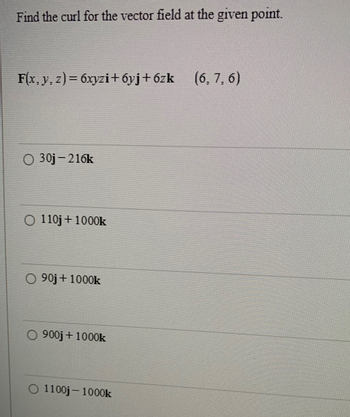 Find the curl for the vector field at the given point.
F(x, y, z)= 6xyzi+6yj+6zk (6, 7, 6)
O 30j-216k
O 110j + 1000k
O 90j + 1000k
O 900j + 1000k
1100j-1000k