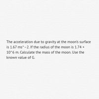 The acceleration due to gravity at the moon's surface
is 1.67 ms^-2. If the radius of the moon is 1.74 x
10^6 m. Calculate the mass of the moon. Use the
known value of G.
