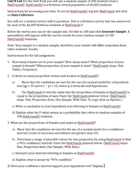 **Unit 8 Lab**

For the Unit 8 lab, you will use a random sample of 100 students from a fictitious virtual population of 46,000 students at StatCrunch U.

**Instructions for accessing your data:**
- To access StatCrunch U, log into StatCrunch and click on Data Collectors.

You will see a student survey with 6 questions. This is a fictitious survey answered by the 46,000 fictitious students at StatCrunch U.

Below the survey, you can set the sample size. Set this to 100 and click "Generate Sample." A spreadsheet will appear with the survey results for your random sample of 100 StatCrunch U students.

**Note:** Your sample is a random sample; therefore, your results will differ somewhat from other students’ results.

**Instructions for the lab assignment:**

1. **Count Men and Women:**
   - How many females are in your sample? How many males? What proportion of your sample is female? What proportion of your sample is male?
   - **StatCrunch steps:** Stat, Tables, Frequency

2. **Proportion Hypothesis Test:**
   - Is there an equal proportion of men and women at StatCrunch U?
     a) Show that the conditions are met for using a normal model for a hypothesis test (np ≥ 10 and n(1 - p) ≥ 10, where p is from the null hypothesis).
     b) Use StatCrunch to test the claim that the proportion of females is equal to the proportion of men. Paste the output.
       **StatCrunch steps:** Stat, Proportion Stats, One Sample, With Data.
     c) Write a conclusion based on your hypothesis test.
     d) Explain the meaning of the P-value in this context (random samples of 100 StatCrunch U students).

3. **Confidence Interval:**
   - What are the proportions of females and males at StatCrunch U?
     a) Show the conditions are met for using a normal model (count of successes and failures are greater than 10).
     b) Find a 95% confidence interval using StatCrunch. Paste the results.
       **StatCrunch steps:** Stat, Proportion Stats, One Sample, With Data.
     c) Interpret the interval regarding females.
     d) Explain what is meant by “95% confident.”

4. **Supporting Hypothesis Test:**
   - Does your confidence interval support your hypothesis test? Explain.