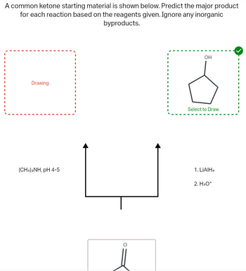 A common ketone starting material is shown below. Predict the major product
for each reaction based on the reagents given. Ignore any inorganic
byproducts.
Drawing
OH
Select to Draw
(CH3)2NH, pH 4-5
1. LiAlH4
2. H3O+