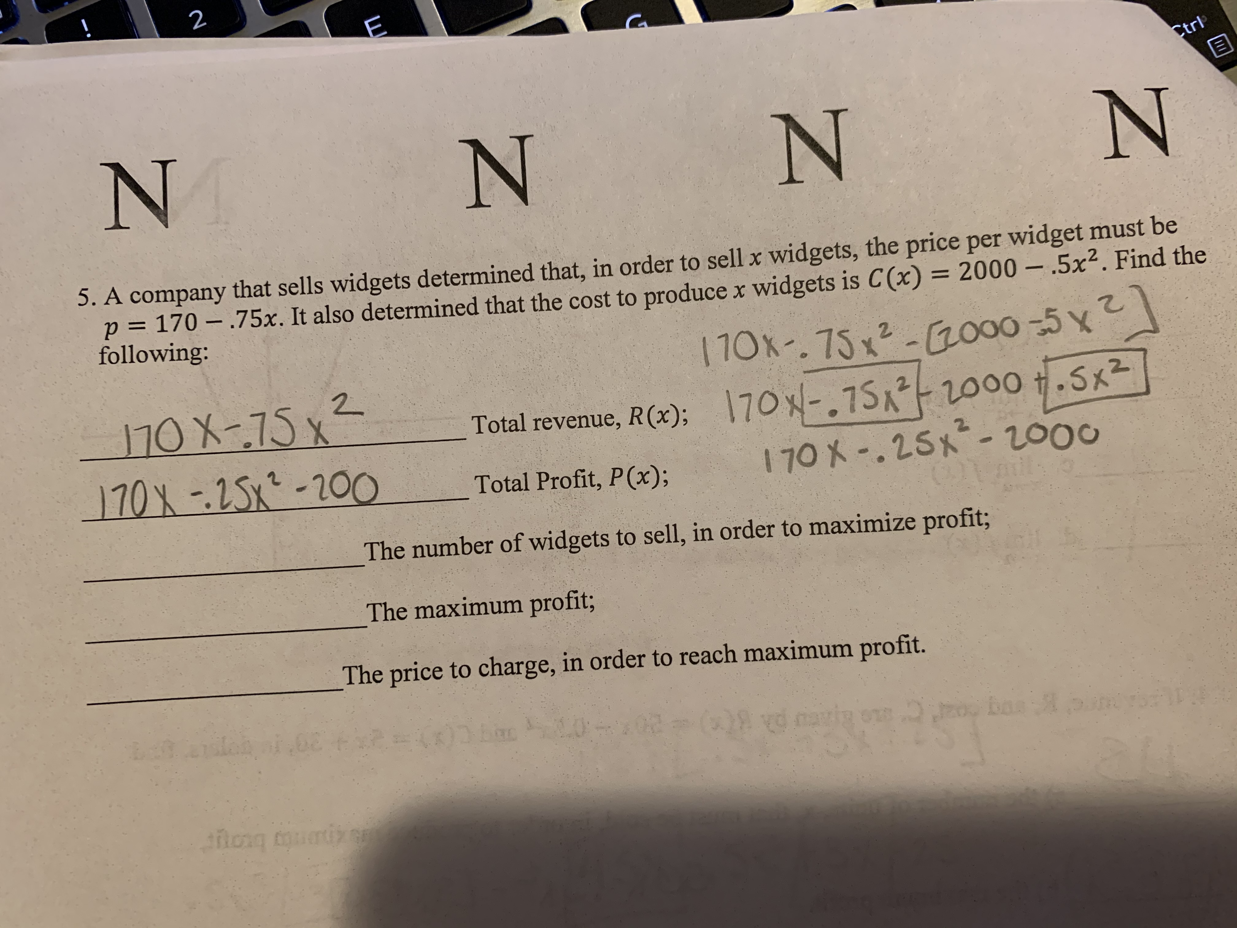 N.
2 CEl
!
Ctrl
5. A company that sells widgets determined that, in order to sell x widgets, the price per widget must be
p = 170 – .75x. It also determined that the cost to producex widgets is C(x) = 2000 – .5x². Find the
following:
110x-.75x²-000 -5 x
2.
170X-75x²
170X-25x-200
Total revenue, R(x); 70x-.75 2000.Sx2
170 X-.25x-2000
Total Profit, P(x);
The number of widgets to sell, in order to maximize profit3;
The maximum profit;
The price to charge, in order to reach maximum profit.
02
o bas n
hong outi
