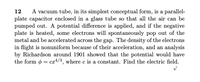 A vacuum tube, in its simplest conceptual form, is a parallel-
plate capacitor enclosed in a glass tube so that all the air can be
pumped out. A potential difference is applied, and if the negative
plate is heated, some electrons will spontaneously pop out of the
metal and be accelerated across the gap. The density of the electrons
in flight is nonuniform because of their acceleration, and an analysis
by Richardson around 1901 showed that the potential would have
the form o = ca4/3, where c is a constant. Find the electric field.
12
