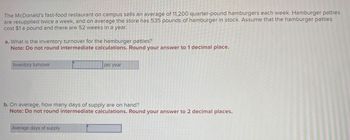 The McDonald's fast-food restaurant on campus sells an average of 11,200 quarter-pound hamburgers each week. Hamburger patties
are resupplied twice a week, and on average the store has 535 pounds of hamburger in stock. Assume that the hamburger patties
cost $1 a pound and there are 52 weeks in a year.
a. What is the inventory turnover for the hamburger patties?
Note: Do not round intermediate calculations. Round your answer to 1 decimal place.
Inventory turnover
per year
b. On average, how many days of supply are on hand?
Note: Do not round intermediate calculations. Round your answer to 2 decimal places.
Average days of supply