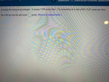Rem
reated question
A forest fire is found at midnight. It covers 1100 acres then. It is spreading at a rate of f(t) = 5√t acres per hour.
By 5:00 am the fire will cover
acres. (Round to nearest tenth.)