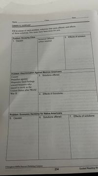 Date
Name
Class
Lesson 4, continued
Fill in causes of each problem, solutions that were offered, and effects
of those solutions. Two items have been done for you.
Problem: Decaying Cities
2. Effects of solution:
1. Causes:
Solution Offered:
urban renewal
Problem: Discrimination Against Mexican Americans
Causes:
3. Solutions offered:
Prejudice against
Hispanics; hard feelings
toward braceros who
stayed to work in the
United States after World
War II
4. Effects of Solutions:
Problem: Economic Hardship for Native Americans
5. Causes:
6. Solutions offered:
7. Effects of solutions:
© Houghton Miflin Harcourt Publishing Company
234
Guided Reading Wo
