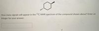 How many signals will appear in the 19C NMR spectrum of the compound shown above? Enter an
integer for your answer.
