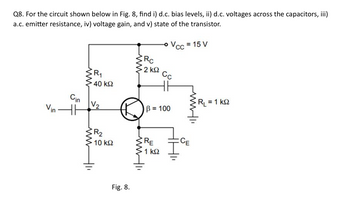 Q8. For the circuit shown below in Fig. 8, find i) d.c. bias levels, ii) d.c. voltages across the capacitors, iii)
a.c. emitter resistance, iv) voltage gain, and v) state of the transistor.
Vin
Cin
ww
R₁
• 40 ΚΩ
RC
Vcc = 15 V
· 2 ΚΩ
Сс
B = 100
R₁ = 1 k
R₂
10 ΚΩ
RE
1 ΚΩ
CE
Fig. 8.