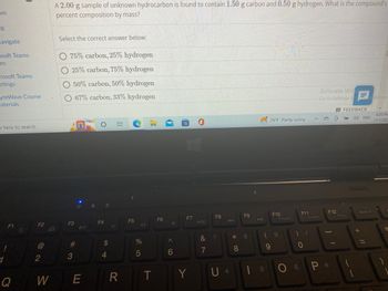 **Problem:**

A 2.00 g sample of unknown hydrocarbon is found to contain 1.50 g of carbon and 0.50 g of hydrogen. What is the compound’s percent composition by mass?

**Options:**

Select the correct answer below:

- 75% carbon, 25% hydrogen
- 25% carbon, 75% hydrogen
- 50% carbon, 50% hydrogen
- 67% carbon, 33% hydrogen