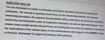 QUESTION TWO (70)
You are mandated to create a verification procedure operation manual for a measured
enterprise. The manual in question must focus on the Ownership element. All relevant
ownership principles, the required documentation which shall serve as proof, the reasoning
behind the documentation used, all respective formulae's as well as fabricated figures. Your
answer must contain all the relevant forms of fronting that one must be cautious of as well as
the implications of the various types of non-conformances with respect to the BBBEE Codes
of Practice. Remember to support all answers with authority.