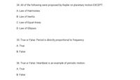 34. All of the following were proposed by Kepler on planetary motion EXCEPT:
A. Law of Harmonies
B. Law of Inertia
C. Law of Equal Areas
D. Law of Ellipses
35. True or False: Period is directly proportional to frequency.
A. True
B. False
36. True or False: Heartbeat is an example of periodic motion.
A. True
B. False
