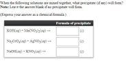 When the following solutions are mixed together, what precipitate (if any) will form?  
**Note**: Leave the answer blank if no precipitate will form.

(Express your answer as a chemical formula.)

|                                  | Formula of precipitate   |
|----------------------------------|--------------------------|
| KOH(aq) + Mn(NO₃)₂(aq) →         | \_\_\_\_\_\_ (s)         |
| Na₂CrO₄(aq) + AgNO₃(aq) →        | \_\_\_\_\_\_ (s)         |
| NaOH(aq) + KNO₃(aq) →            | \_\_\_\_\_\_ (s)         |