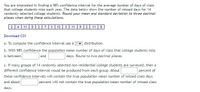 You are interested in finding a 98% confidence interval for the average number of days of class
that college students miss each year. The data below show the number of missed days for 14
randomly selected college students. Round your mean and standard deviation to three decimal
places when doing these calculations.
2 4 11 | 5 2 | 7| 3| 12 | 3 | 11 || 9|2| 11 | 5
Download CSV
| distribution.
b. With 98% confidence the population mean number of days of class that college students miss
days. Round to two decimal places.
a. To compute the confidence interval use a
and
is between
c. If many groups of 14 randomly selected non-residential college students are surveyed, then a
different confidence interval would be produced from each group. About
percent of
these confidence intervals will contain the true population mean number of missed class days
and about
percent will not contain the true population mean number of missed class
days.
