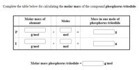 Complete the table below for calculating the molar mass of the compound phosphorus triiodide.
Molar mass of
Mass in one mole of
Moles
element
phosphorus triiodide
P
g
g/mol
mol
I
g/mol
mol
Molar mass phosphorus triiodide =
g/mol
