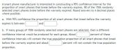 A smart phone manufacturer is interested in constructing a 95% confidence interval for the
proportion of smart phones that break before the warranty expires. 90 of the 1506 randomly
selected smart phones broke before the warranty expired. Round answers to 4 decimal places
where possible.
a. With 95% confidence the proportion of all smart phones that break before the warranty
expires is between
and
b. If many groups of 1506 randomly selected smart phones are selected, then a different
percent of these
confidence intervals will contain the true population proportion of all smart phones that break
confidence interval would be produced for each group. About
before the warranty expires and about
percent will not contain the true population
proportion.
