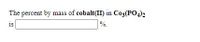 **Question:**

The percent by mass of cobalt(II) in \( \text{Co}_3(\text{PO}_4)_2 \) is ______%.

**Explanation:**

This question asks for the percent by mass of cobalt(II) in the compound cobalt(II) phosphate, represented as \( \text{Co}_3(\text{PO}_4)_2 \). To find this, you would:

1. Calculate the molar mass of cobalt(II) phosphate by adding the atomic masses of all constituent atoms.
2. Determine the total mass of cobalt in the compound.
3. Divide the total mass of cobalt by the molar mass of the compound.
4. Multiply the result by 100 to get the percentage.