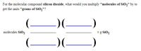 **Educational Content on Unit Conversion for Silicon Dioxide**

To convert from "molecules of silicon dioxide (SiO₂)" to "grams of SiO₂", you will need to consider the following conversion factors:

1. **Avogadro's Number**: This is used to convert molecules to moles. 
   - \( \text{1 mole of SiO}_2 = 6.022 \times 10^{23} \text{ molecules of SiO}_2 \).

2. **Molar Mass of SiO₂**: This is used to convert moles to grams.
   - The molar mass is the sum of atomic masses of silicon (Si) and oxygen (O), calculated as follows:
      - Silicon = 28.09 g/mol
      - Oxygen (O₂) = 2 × 16.00 = 32.00 g/mol
      - Total molar mass of SiO₂ = 28.09 + 32.00 = 60.09 g/mol

Here is the structured formula for the conversion:

\[ 
\text{molecules SiO}_2 \times \left( \frac{1 \text{ mole SiO}_2}{6.022 \times 10^{23} \text{ molecules}} \right) \times \left( \frac{60.09 \text{ g SiO}_2}{1 \text{ mole SiO}_2} \right) = \text{grams SiO}_2 
\]